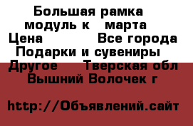 Большая рамка - модуль к 8 марта! › Цена ­ 1 700 - Все города Подарки и сувениры » Другое   . Тверская обл.,Вышний Волочек г.